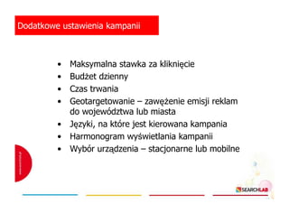 Dodatkowe ustawienia kampanii

•
•
•
•
•
•
•

Maksymalna stawka za kliknięcie
BudŜet dzienny
Czas trwania
Geotargetowanie – zawęŜenie emisji reklam
do województwa lub miasta
Języki, na które jest kierowana kampania
Harmonogram wyświetlania kampanii
Wybór urządzenia – stacjonarne lub mobilne

 