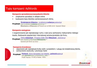Typy kampanii AdWords
Kampania sprzedaŜowa/pozyskanie klienta
• zwiększenie sprzedaŜy w sklepie online
• budowanie bazy klientów zainteresowanych ofertą
Przykład:

Kampania zasięgowa
• wygenerowanie jak największego ruchu z sieci przy zachowaniu maksymalnie niskiego
kosztu. Budowanie popularności internetowej serwisu/produktu lub firmy.
Przykład:

Kampania brandowa:
• zapoznanie jak największej liczby osób z produktem / usługą lub działalnością klienta.
• wzmocnienie wizerunku i promocja marki
Przykład:

 