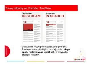 Formy reklamy na Youtube: TrueView

UŜytkownik moŜe pominąć reklamę po 5 sek.
Reklamodawca płaci tylko za obejrzenie całego
spotu reklamowego lub 30 sek. w przypadku
dłuŜszej reklamy.

 
