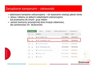 Zarządzanie kampaniami - ciekawostki
• zakończone kampanie wstrzymujemy – ich kasowanie resetuje jakość konta
• słowa i reklamy ze słabymi wskaźnikami wstrzymujemy
lub przenosimy do innych grup reklam
• zawsze tworzymy przynajmniej dwie kreacje reklamowe,
aby porównywać ich skuteczność

 