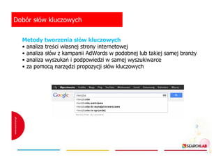 Dobór słów kluczowych
Metody tworzenia słów kluczowych
• analiza treści własnej strony internetowej
• analiza słów z kampanii AdWords w podobnej lub takiej samej branŜy
• analiza wyszukań i podpowiedzi w samej wyszukiwarce
• za pomocą narzędzi propozycji słów kluczowych

 