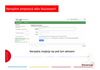 Narzędzie propozycji słów kluczowych

Narzędzie znajduje się pod tym adresem:
https://adwords.google.pl/o/Targeting/Explorer?__c=1000000000&__u=1000000000&ideaRequestType=KEYWORD_IDEAS

 