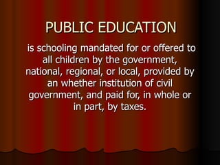 PUBLIC EDUCATION is schooling mandated for or offered to all children by the government, national, regional, or local, provided by an whether institution of civil government, and paid for, in whole or in part, by taxes. 