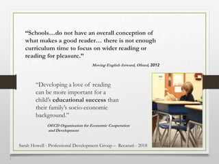 1
2
“Schools…do not have an overall conception of
what makes a good reader… there is not enough
curriculum time to focus on wider reading or
reading for pleasure.”
Moving English forward, Ofsted, 2012
“Developing a love of reading
can be more important for a
child’s educational success than
their family’s socio-economic
background.”
OECD Organisation for Economic Cooperation
and Development
Sarah Howell - Professional Development Group – Recanati - 2018
 