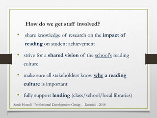 1
5
How do we get staff involved?
• share knowledge of research on the impact of
reading on student achievement
• strive for a shared vision of the school's reading
culture
• make sure all stakeholders know why a reading
culture is important
• fully support lending (class/school/local libraries)
Sarah Howell - Professional Development Group – Recanati - 2018
 
