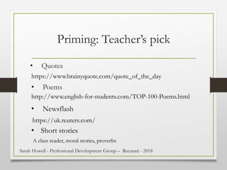 Priming: Teacher’s pick
http://www.english-for-students.com/TOP-100-Poems.html
• Poems
• Quotes
https://www.brainyquote.com/quote_of_the_day
• Newsflash
https://uk.reuters.com/
• Short stories
A class reader, moral stories, proverbs
Sarah Howell - Professional Development Group – Recanati - 2018
 