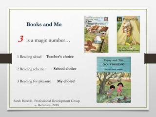 Books and Me
3 is a magic number…
1 Reading aloud
2 Reading scheme
3 Reading for pleasure
Teacher’s choice
School choice
My choice!
Sarah Howell - Professional Development Group
– Recanati - 2018
 