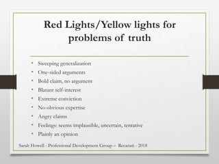 Red Lights/Yellow lights for
problems of truth
• Sweeping generalization
• One-sided arguments
• Bold claim, no argument
• Blatant self-interest
• Extreme conviction
• No obvious expertise
• Angry claims
• Feelings: seems implausible, uncertain, tentative
• Plainly an opinion
Sarah Howell - Professional Development Group – Recanati - 2018
 