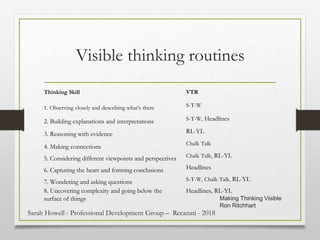 Visible thinking routines
Thinking Skill VTR
1. Observing closely and describing what’s there S-T-W
2. Building explanations and interpretations S-T-W, Headlines
3. Reasoning with evidence RL-YL
4. Making connections
Chalk Talk
5. Considering different viewpoints and perspectives Chalk Talk, RL-YL
6. Capturing the heart and forming conclusions Headlines
7. Wondering and asking questions S-T-W, Chalk Talk, RL-YL
8. Uncovering complexity and going below the
surface of things
Headlines, RL-YL
Making Thinking Visible
Ron Ritchhart
Sarah Howell - Professional Development Group – Recanati - 2018
 
