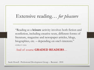 Extensive reading… for pleasure
“Reading as a leisure activity involves both fiction and
nonfiction, including creative texts, different forms of
literature, magazine and newspaper articles, blogs,
biographies, etc. – depending on one’s interests.”
CEFR/CV 2018
And of course GRADED READERS…
Sarah Howell - Professional Development Group – Recanati - 2018
 