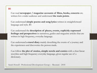 Can read newspaper / magazine accounts of films, books, concerts etc.
written for a wider audience and understand the main points.
Can understand simple poems and song lyrics written in straightforward
language and style. B1
Can understand the description of places, events, explicitly expressed
feelings and perspectives in narratives, guides and magazine articles that are
written in high frequency, everyday language.
Can understand a travel diary mainly describing the events of a journey and
the experiences and discoveries the person made.
Can follow the plot of stories, simple novels and comics with a clear linear
storyline and high frequency everyday language, given regular use of a
dictionary.
B1
Sarah Howell - Professional Development Group – Recanati - 2018
 