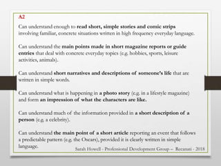 Can understand enough to read short, simple stories and comic strips
involving familiar, concrete situations written in high frequency everyday language.
Can understand the main points made in short magazine reports or guide
entries that deal with concrete everyday topics (e.g. hobbies, sports, leisure
activities, animals).
Can understand short narratives and descriptions of someone’s life that are
written in simple words.
Can understand what is happening in a photo story (e.g. in a lifestyle magazine)
and form an impression of what the characters are like.
Can understand much of the information provided in a short description of a
person (e.g. a celebrity).
Can understand the main point of a short article reporting an event that follows
a predictable pattern (e.g. the Oscars), provided it is clearly written in simple
language.
A2
Sarah Howell - Professional Development Group – Recanati - 2018
 