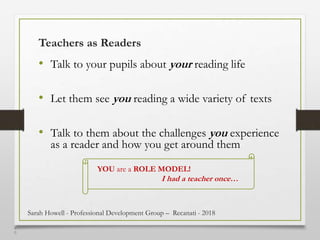 4
0
Teachers as Readers
• Talk to your pupils about your reading life
• Let them see you reading a wide variety of texts
• Talk to them about the challenges you experience
as a reader and how you get around them
YOU are a ROLE MODEL!
I had a teacher once…
Sarah Howell - Professional Development Group – Recanati - 2018
 