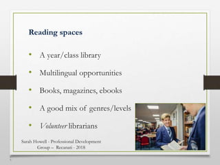 4
5
Reading spaces
• A year/class library
• Multilingual opportunities
• Books, magazines, ebooks
• A good mix of genres/levels
• Volunteer librarians
Sarah Howell - Professional Development
Group – Recanati - 2018
 