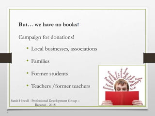 4
6
But… we have no books!
Campaign for donations!
• Local businesses, associations
• Families
• Former students
• Teachers /former teachers
Sarah Howell - Professional Development Group –
Recanati - 2018
 