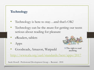 4
7
Technology
• Technology is here to stay…and that’s OK!
• Technology can be the means for getting our teens
serious about reading for pleasure
• eReaders, tablets
• Apps
• Goodreads, Amazon, Watpadd
http://www.ala.org/aasl/standards/best/apps/2017
Sarah Howell - Professional Development Group – Recanati - 2018
 