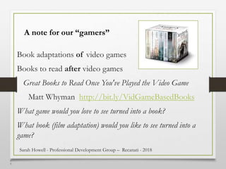 4
8
A note for our “gamers”
Book adaptations of video games
Books to read after video games
Great Books to Read Once You've Played the Video Game
Matt Whyman http://bit.ly/VidGameBasedBooks
What game would you love to see turned into a book?
What book (film adaptation) would you like to see turned into a
game?
Sarah Howell - Professional Development Group – Recanati - 2018
 