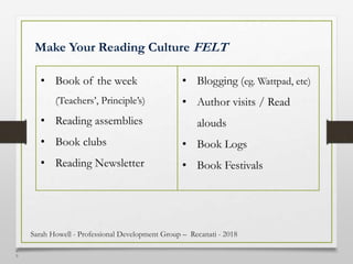 4
9
Make Your Reading Culture FELT
• Book of the week
(Teachers’, Principle’s)
• Reading assemblies
• Book clubs
• Reading Newsletter
• Blogging (eg. Wattpad, etc)
• Author visits / Read
alouds
• Book Logs
• Book Festivals
Sarah Howell - Professional Development Group – Recanati - 2018
 