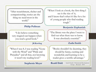 “When I look at a book, the first thing I
see is the size of it,
and I know that’s what it’s like for a lot
of young people who find reading
tough.”
“I do believe something
very magical can happen when
you read a good book."
JK Rowling
“After nourishment, shelter and
companionship, stories are the
thing we need most in the
world.”
Philip Pullman
Roald Dahl
ZadieSmith
Stephenie Meyer
Benjamin Zephaniah
"Books shouldn't be daunting, they
should be funny, exciting and
wonderful; and learning to be a
reader gives a terrific advantage.”
“The library was the place I went to
find out what there was to know.
It was absolutely essential.”
"When I was 8, I was reading "Gone
with the Wind" and "Pride and
Prejudice" and all that, not knowing
it wasn't my reading level."
Sarah Howell - Professional Development
Group – Recanati - 2018
 
