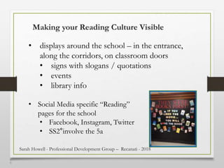 5
0
Making your Reading Culture Visible
• displays around the school – in the entrance,
along the corridors, on classroom doors
• signs with slogans / quotations
• events
• library info
• Social Media specific “Reading”
pages for the school
• Facebook, Instagram, Twitter
• SS2°involve the 5a
Sarah Howell - Professional Development Group – Recanati - 2018
 