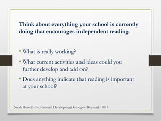 Think about everything your school is currently
doing that encourages independent reading.
• What is really working?
• What current activities and ideas could you
further develop and add on?
• Does anything indicate that reading is important
at your school?
Sarah Howell - Professional Development Group – Recanati - 2018
 