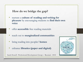 5
2
How do we bridge the gap?
• nurture a culture of reading and writing for
pleasure by encouraging students to find their own
voice
• offer accessible free reading materials
• reach out to marginalized communities
• bring reading into peoples’ homes
• enhance libraries (paper and digital)
Sarah Howell - Professional Development Group – Recanati - 2018
 