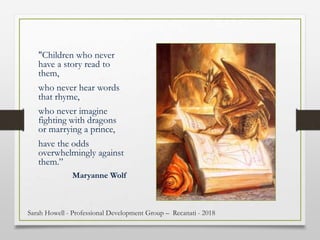 "Children who never
have a story read to
them,
who never hear words
that rhyme,
who never imagine
fighting with dragons
or marrying a prince,
have the odds
overwhelmingly against
them.”
Maryanne Wolf
Sarah Howell - Professional Development Group – Recanati - 2018
 