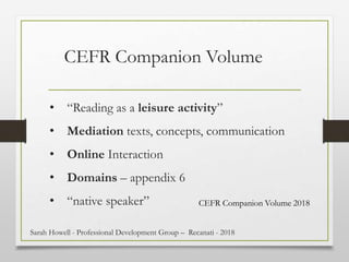 • “Reading as a leisure activity”
• Mediation texts, concepts, communication
• Online Interaction
• Domains – appendix 6
• “native speaker”
CEFR Companion Volume
CEFR Companion Volume 2018
Sarah Howell - Professional Development Group – Recanati - 2018
 