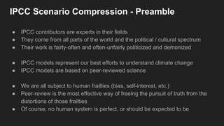 IPCC Scenario Compression - Preamble
● IPCC contributors are experts in their fields
● They come from all parts of the world and the political / cultural spectrum
● Their work is fairly-often and often-unfairly politicized and demonized
● IPCC models represent our best efforts to understand climate change
● IPCC models are based on peer-reviewed science
● We are all subject to human frailties (bias, self-interest, etc.)
● Peer-review is the most effective way of freeing the pursuit of truth from the
distortions of those frailties
● Of course, no human system is perfect, or should be expected to be
 
