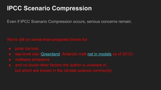 IPCC Scenario Compression
Even if IPCC Scenario Compression occurs, serious concerns remain.
We’re still on worse-than-projected trends for:
● polar ice loss
● sea level rise (Greenland, Antarctic melt not in models as of 2012)
● methane emissions
● and no doubt other factors the author is unaware of,
but which are known in the climate science community
 