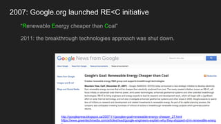 2007: Google.org launched RE<C initiative
“Renewable Energy cheaper than Coal”
2011: the breakthrough technologies approach was shut down.
http://googlepress.blogspot.ca/2007/11/googles-goal-renewable-energy-cheaper_27.html
https://www.greentechmedia.com/articles/read/google-engineers-explain-why-they-stopped-rd-in-renewable-energ
 