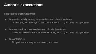 Author’s expectations
I expect this presentation will:
● be greeted warily among progressives and climate activists
“Is he trying to sabotage future policy action?” (no, quite the opposite)
● be embraced by conservatives and climate inactivists
“Does he hate climate science or Al Gore, too?” (no, quite the opposite)
● be contentious
All opinions and any errors herein, are mine
 