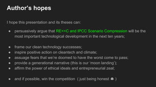 Author’s hopes
I hope this presentation and its theses can:
● persuasively argue that RE<<C and IPCC Scenario Compression will be the
most important technological development in the next ten years;
● frame our clean technology successes;
● inspire positive action on cleantech and climate;
● assuage fears that we’re doomed to have the worst come to pass;
● provide a generational narrative (this is our ‘moon landing’);
● affirm the power of ethical ideals and entrepreneurial zeal;
● and if possible, win the competition ( just being honest )
 