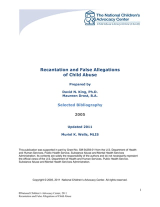 1
©National Children’s Advocacy Center, 2011
Recantation and False Allegations of Child Abuse
Recantation and False Allegations
of Child Abuse
Prepared by
David N. King, Ph.D.
Maureen Drost, B.A.
Selected Bibliography
2005
Updated 2011
Muriel K. Wells, MLIS
This publication was supported in part by Grant No. SM 54259-01 from the U.S. Department of Health
and Human Services, Public Health Service, Substance Abuse and Mental Health Services
Administration. Its contents are solely the responsibility of the authors and do not necessarily represent
the official views of the U.S. Department of Health and Human Services, Public Health Service,
Substance Abuse and Mental Health Services Administration.
Copyright © 2005, 2011 National Children’s Advocacy Center. All rights reserved.
 