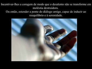 Incentivar-lhes a coragem de modo que o desalento não se transforme em
moléstia destruidora.
Ou então, estender a ponte do diálogo amigo, capaz de induzir ao
reequilíbrio e à serenidade.

 