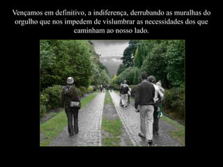 Vençamos em definitivo, a indiferença, derrubando as muralhas do
orgulho que nos impedem de vislumbrar as necessidades dos que
caminham ao nosso lado.

 