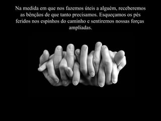Na medida em que nos fazemos úteis a alguém, receberemos
as bênçãos de que tanto precisamos. Esqueçamos os pés
feridos nos espinhos do caminho e sentiremos nossas forças
ampliadas.
ampliadas

 