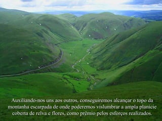 Auxiliando-nos uns aos outros, conseguiremos alcançar o topo da
montanha escarpada de onde poderemos vislumbrar a ampla planície
coberta de relva e flores, como prêmio pelos esforços realizados.

 