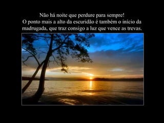 Não há noite que perdure para sempre!
O ponto mais a alto da escuridão é também o início da
madrugada, que traz consigo a luz que vence as trevas.

 