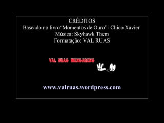 CRÉDITOS
Baseado no livro“Momentos de Ouro”- Chico Xavier
Música: Skyhawk Them
Formatação: VAL RUAS

www.valruas.wordpress.com

 