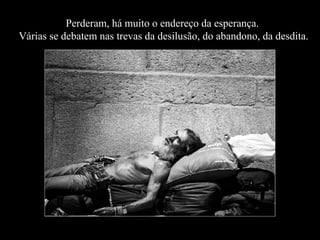 Perderam, há muito o endereço da esperança.
Várias se debatem nas trevas da desilusão, do abandono, da desdita.

 