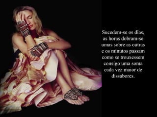 Sucedem-se os dias,
as horas dobram-se
umas sobre as outras
e os minutos passam
como se trouxessem
consigo uma soma
cada vez maior de
dissabores.

 