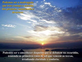 Podemos ser a madrugada
que traz consigo a melodia
dos pássaros, anunciando o
alvorecer.

Podemos ser o amanhecer daqueles que se debatem na escuridão,
trazendo os primeiros raios de sol que vencem as trevas,
irradiando claridade e conforto.

 