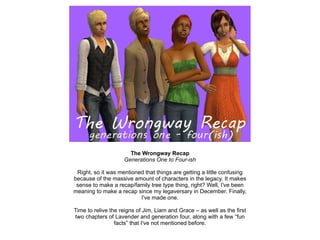 The Wrongway Recap Generations One to Four-ish Right, so it was mentioned that things are getting a little confusing because of the massive amount of characters in the legacy. It makes sense to make a recap/family tree type thing, right? Well, I've been meaning to make a recap since my legaversary in December. Finally, I've made one. Time to relive the reigns of Jim, Liam and Grace – as well as the first two chapters of Lavender and generation four, along with a few “fun facts” that I've not mentioned before. 