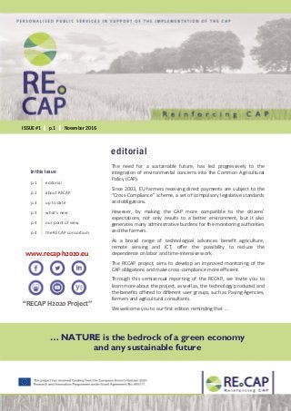 ISSUE #1 │ p.1 │ November 2016
www.recap-h2020.eu
“RECAP H2020 Project”
… NATURE is the bedrock of a green economy
and any sustainable future
editorial
The need for a sustainable future, has led progressively to the
integration of environmental concerns into the Common Agricultural
Policy (CAP).
Since 2003, EU farmers receiving direct payments are subject to the
“Cross-Compliance” scheme, a set of compulsory legislative standards
and obligations.
However, by making the CAP more compatible to the citizens’
expectations, not only results to a better environment, but it also
generates many administrative burdens for the monitoring authorities
and the farmers.
As a broad range of technological advances benefit agriculture,
remote sensing and ICT, offer the possibility to reduce the
dependence on labor and time-intensive work.
The RECAP project, aims to develop an improved monitoring of the
CAP obligations and make cross-compliance more efficient.
Through this semiannual reporting of the RECAP, we invite you to
learn more about the project, as well as, the technology produced and
the benefits offered to different user groups, such as Paying Agencies,
farmers and agricultural consultants.
We welcome you to our first edition reminding that …
In this issue
p.1 editorial
p.2 about RECAP
p.3 up to date
p.3 what’s new
p.4 our point of view
p.4 the RECAP consortium
 