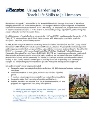 Using Gardening to  
              
                             Teach Life Skills to Jail Inmates 
Horticultural therapy (HT), as described by the American Horticulture Therapy Association, is not only an
emerging profession, it is a time-proven practice. The therapeutic benefits of peaceful garden environments
have been understood since ancient times. In the 19th century, Dr. Benjamin Rush, a signer of the Declaration
of Independence and considered to be the "Father of American Psychiatry," reported that garden settings held
curative effects for people with mental illness.

Rehabilitative care of hospitalized war veterans in the 1940’s and 1950’s greatly expanded the practice of HT.
Today, HT is recognized as a practical and viable treatment with wide-ranging benefits for people in
therapeutic, vocational, and wellness programs.

In 2006, Rock County UW-Extension and Rotary Botanical Gardens partnered with the Rock County Sheriff
Department’s RECAP (Rock County Education and Criminal Addictions Program) to facilitate an organized
gardening program on the half-acre parcel of land adjacent to the community garden and nearby the jail facility.
RECAP is a cooperative effort among Rock County Sheriff’s Office, Blackhawk Technical College and
Cooperative Educational Services Agency 2 (CESA 2). RECAP is a 5-month program focusing on chemical
abuse/cogntive skills programming, restorative justice, academic and vocational education, in addition to
preparation for release into the community. Its mission is to provide treatment, education and vocational
training to Rock County inmates, with the goal of reducing recidivism by providing tools for change in
lifestyles and implementing responsible life skill goals for participants through a holistic approach.

Jail garden program’s initial outcomes included:
     Inmates increased knowledge of gardening and related life skills through a hands-on gardening
        experience.
     Inmates learned how to plant, grow, maintain, and harvest a vegetable
        garden.
     A nutrition education portion was added when produce became available.
     Inmates increased their knowledge of nutrition and food safety.
     Produce, harvested and collected from the project supplemented jail meal
        programs and supplied area food pantry fresh produce.


         “… whole grain bread is better for you than white breads… you need
         5-9 serving of fruit and veggies per day….” Anthony.

         “… vegetable soup really ain’t all that bad! I did not pick anything out
         of it and I ate it all. I would NEVER even try it had I been on the
         outside.” Tammy.
 