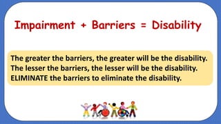 Impairment + Barriers = Disability
The greater the barriers, the greater will be the disability.
The lesser the barriers, the lesser will be the disability.
ELIMINATE the barriers to eliminate the disability.
 