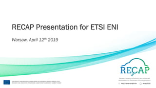 Reliable Capacity Provisioning and Enhanced
Remediation for Distributed Cloud Applications
http://recap-project.eu recap2020
THIS PROJECT HAS RECEIVED FUNDING FROM THE EUROPEAN UNION’S HORIZON 2020
RESEARCH AND INNOVATION PROGRAMME UNDER GRANT AGREEMENT NUMBER 732667
RECAP Presentation for ETSI ENI
Warsaw, April 12th 2019
 