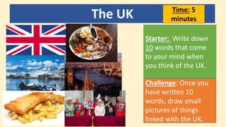 The UK
Starter: Write down
10 words that come
to your mind when
you think of the UK.
Challenge: Once you
have written 10
words, draw small
pictures of things
linked with the UK.
Time: 5
minutes
 