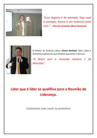 “Esse negócio é de exemplo. Seja você
                       o exemplo. Nunca vi um material como
                       esse.” – Marcelo Serakides (Black Diamond)




             O Diretor da América Latina, Gavon Barkdull, falou sobre o
             momento espetacular que estamos passamos e afirmou:

             “O Brasil será o mercado número 1 da
             MonaVie”.




Líder que é líder se qualifica para a Reunião de
                   Liderança.


         Contamos com você na próxima!
 